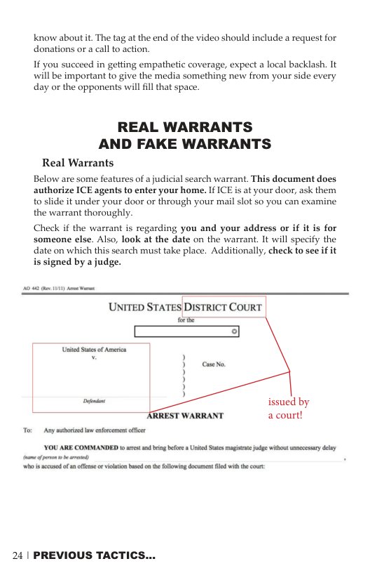 know about it The tag at the end of the video should include a request for donations o a call to action. If you succeed in getting empathetic coverage, expect a local backlash. It will be important to give the media something new from your side every day or the opponents willfll that space. REAL WARRANTS AND FAKE WARRANTS Real Warrants Below are some features of a judicial search warrant. This document does authorize ICE agents to enter your home. If ICE s at your door, ask them to slide it under your door or through your mail slot so you can examine the warrant thoroughly. Check if the warrant is regarding you and your address or if it is for someone else. Also, look at the date on the warrant. It will specify the date on which this search must take place. Additionally, check to see if it is signed by a judge. ’UNITED STATES DISTRICT COURT e issued by ESTWARRANT acourt! [ ———— YOU ARE COMMANDED s s o o Uk S g s b sy ey [ ey o i scusod of s o vt bt n e llwin document il it cour: 24 | PREVIOUS TACTICS...
